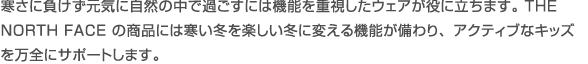 寒さに負けず元気に自然の中で過ごすには機能を重視したウエアが役に立ちます。 THE NORTH FACE の商品には寒い冬を楽しい冬に変える機能が備わり、アクティブなキッズを万全にサポートします。