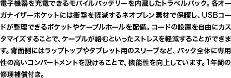 電子機器を充電できるモバイルバッテリーを内蔵したトラベルパック。各オーガナイザーポケットには衝撃を軽減するネオプレン素材で保護し、USBコードが整理できるポケットやケーブルホールを配備。コードの設置を自由にカスタマイズすることで、ケーブルが絡むといったストレスを軽減することができます。背面側にはラップトップやタブレット用のスリーブなど、パック全体に専用性の高いコンパートメントを設けることで、機能性を向上しています。1年間の修理補償付き。